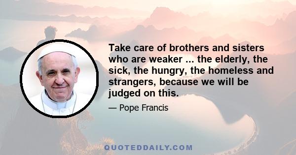 Take care of brothers and sisters who are weaker ... the elderly, the sick, the hungry, the homeless and strangers, because we will be judged on this.