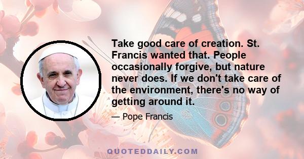 Take good care of creation. St. Francis wanted that. People occasionally forgive, but nature never does. If we don't take care of the environment, there's no way of getting around it.