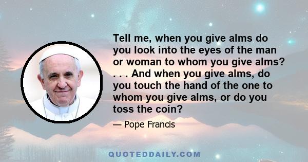 Tell me, when you give alms do you look into the eyes of the man or woman to whom you give alms? . . . And when you give alms, do you touch the hand of the one to whom you give alms, or do you toss the coin?