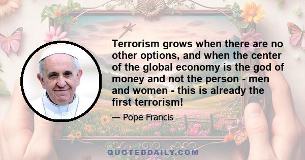 Terrorism grows when there are no other options, and when the center of the global economy is the god of money and not the person - men and women - this is already the first terrorism!