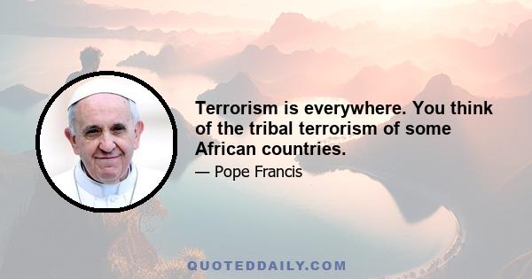 Terrorism is everywhere. You think of the tribal terrorism of some African countries.