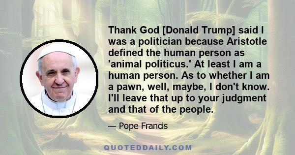 Thank God [Donald Trump] said I was a politician because Aristotle defined the human person as 'animal politicus.' At least I am a human person. As to whether I am a pawn, well, maybe, I don't know. I'll leave that up