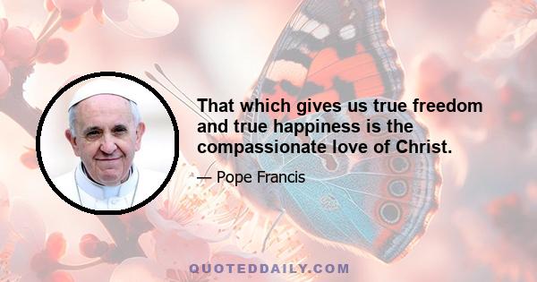 That which gives us true freedom and true happiness is the compassionate love of Christ.