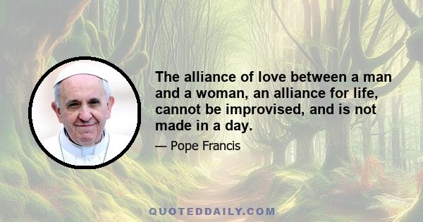 The alliance of love between a man and a woman, an alliance for life, cannot be improvised, and is not made in a day.