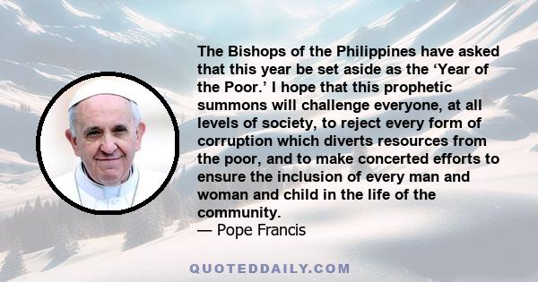 The Bishops of the Philippines have asked that this year be set aside as the ‘Year of the Poor.’ I hope that this prophetic summons will challenge everyone, at all levels of society, to reject every form of corruption