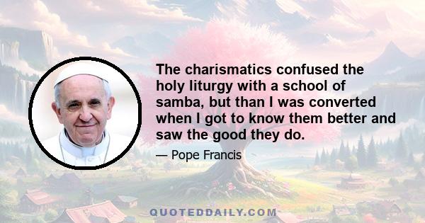 The charismatics confused the holy liturgy with a school of samba, but than I was converted when I got to know them better and saw the good they do.