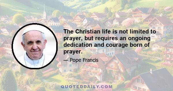 The Christian life is not limited to prayer, but requires an ongoing dedication and courage born of prayer.