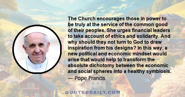 The Church encourages those in power to be truly at the service of the common good of their peoples. She urges financial leaders to take account of ethics and solidarity. And why should they not turn to God to draw