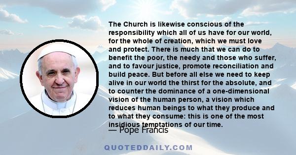 The Church is likewise conscious of the responsibility which all of us have for our world, for the whole of creation, which we must love and protect. There is much that we can do to benefit the poor, the needy and those 