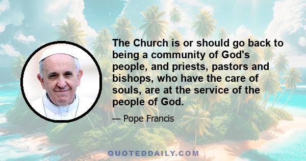 The Church is or should go back to being a community of God's people, and priests, pastors and bishops, who have the care of souls, are at the service of the people of God.