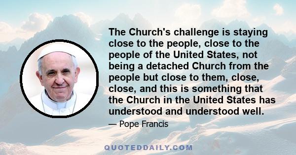 The Church's challenge is staying close to the people, close to the people of the United States, not being a detached Church from the people but close to them, close, close, and this is something that the Church in the