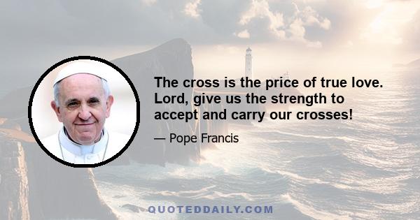 The cross is the price of true love. Lord, give us the strength to accept and carry our crosses!