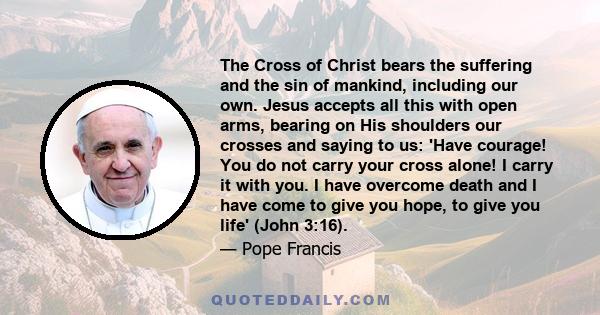 The Cross of Christ bears the suffering and the sin of mankind, including our own. Jesus accepts all this with open arms, bearing on His shoulders our crosses and saying to us: 'Have courage! You do not carry your cross 