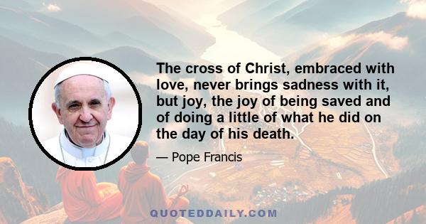 The cross of Christ, embraced with love, never brings sadness with it, but joy, the joy of being saved and of doing a little of what he did on the day of his death.