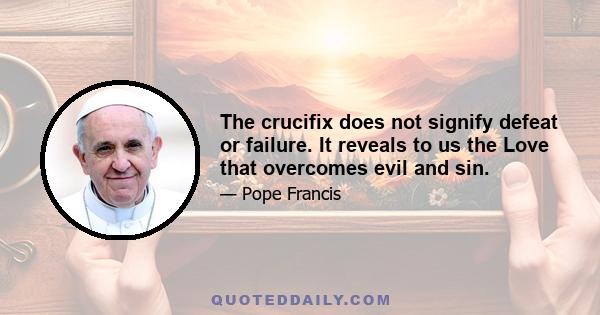 The crucifix does not signify defeat or failure. It reveals to us the Love that overcomes evil and sin.