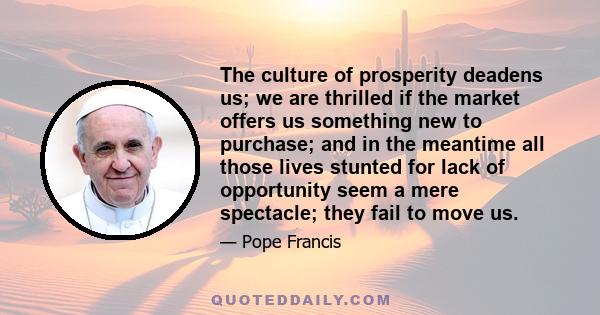 The culture of prosperity deadens us; we are thrilled if the market offers us something new to purchase; and in the meantime all those lives stunted for lack of opportunity seem a mere spectacle; they fail to move us.