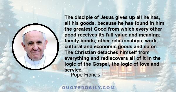 The disciple of Jesus gives up all he has, all his goods, because he has found in him the greatest Good from which every other good receives its full value and meaning: family bonds, other relationships, work, cultural