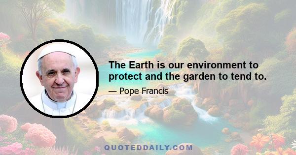 The Earth is our environment to protect and the garden to tend to.