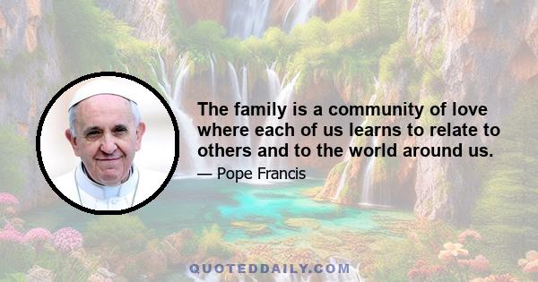 The family is a community of love where each of us learns to relate to others and to the world around us.