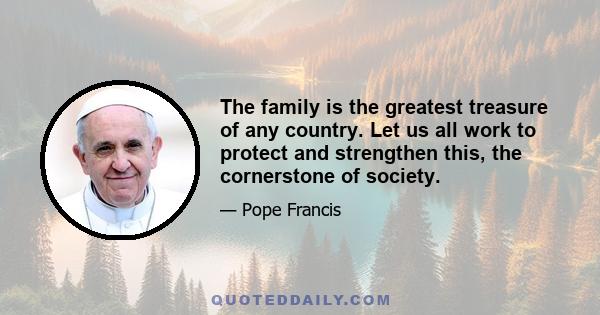 The family is the greatest treasure of any country. Let us all work to protect and strengthen this, the cornerstone of society.