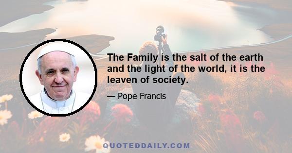 The Family is the salt of the earth and the light of the world, it is the leaven of society.