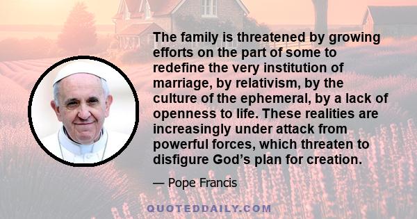 The family is threatened by growing efforts on the part of some to redefine the very institution of marriage, by relativism, by the culture of the ephemeral, by a lack of openness to life. These realities are