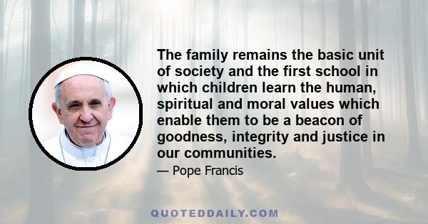 The family remains the basic unit of society and the first school in which children learn the human, spiritual and moral values which enable them to be a beacon of goodness, integrity and justice in our communities.