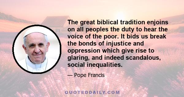 The great biblical tradition enjoins on all peoples the duty to hear the voice of the poor. It bids us break the bonds of injustice and oppression which give rise to glaring, and indeed scandalous, social inequalities.