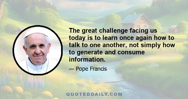 The great challenge facing us today is to learn once again how to talk to one another, not simply how to generate and consume information. The latter is a tendency which our important and influential modern