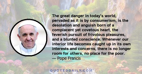 The great danger in today's world, pervaded as it is by consumerism, is the desolation and anguish born of a complacent yet covetous heart, the feverish pursuit of frivolous pleasures, and a blunted conscience. Whenever 