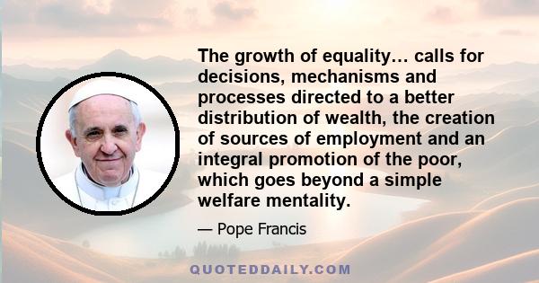 The growth of equality… calls for decisions, mechanisms and processes directed to a better distribution of wealth, the creation of sources of employment and an integral promotion of the poor, which goes beyond a simple