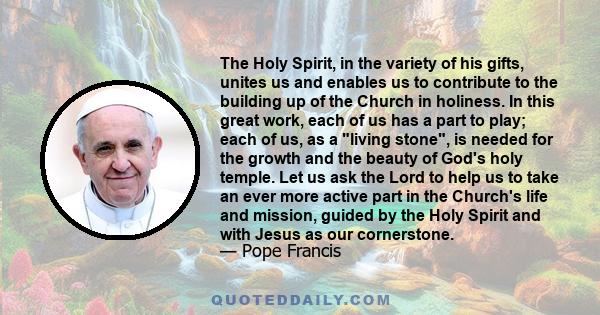 The Holy Spirit, in the variety of his gifts, unites us and enables us to contribute to the building up of the Church in holiness. In this great work, each of us has a part to play; each of us, as a living stone, is