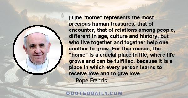 [T]he home represents the most precious human treasures, that of encounter, that of relations among people, different in age, culture and history, but who live together and together help one another to grow. For this