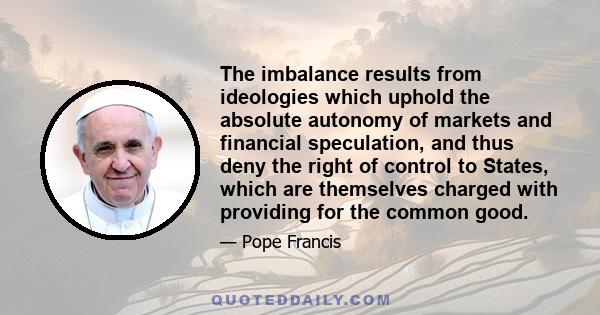 The imbalance results from ideologies which uphold the absolute autonomy of markets and financial speculation, and thus deny the right of control to States, which are themselves charged with providing for the common