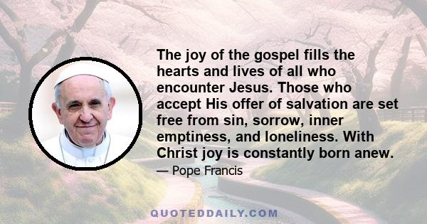 The joy of the gospel fills the hearts and lives of all who encounter Jesus. Those who accept His offer of salvation are set free from sin, sorrow, inner emptiness, and loneliness. With Christ joy is constantly born