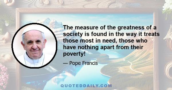 The measure of the greatness of a society is found in the way it treats those most in need, those who have nothing apart from their poverty!