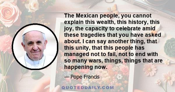 The Mexican people, you cannot explain this wealth, this history, this joy, the capacity to celebrate amid these tragedies that you have asked about. I can say another thing, that this unity, that this people has