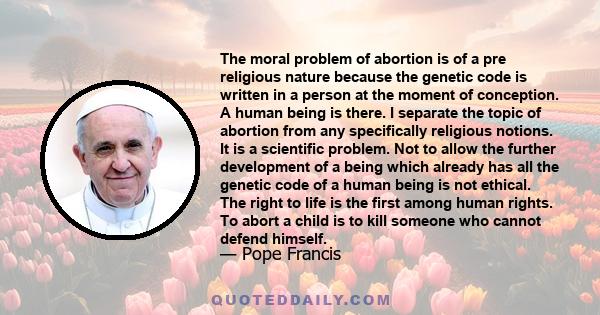 The moral problem of abortion is of a pre religious nature because the genetic code is written in a person at the moment of conception. A human being is there. I separate the topic of abortion from any specifically