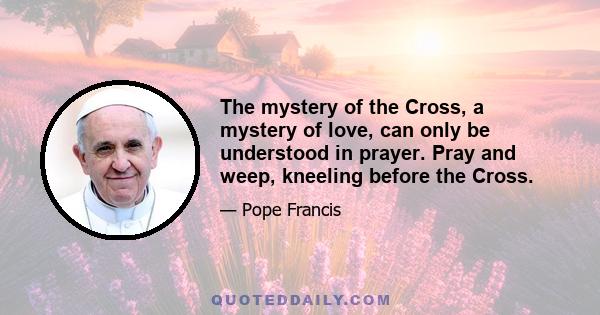 The mystery of the Cross, a mystery of love, can only be understood in prayer. Pray and weep, kneeling before the Cross.