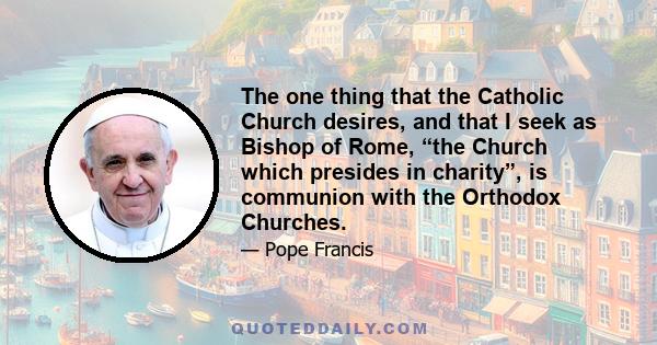 The one thing that the Catholic Church desires, and that I seek as Bishop of Rome, “the Church which presides in charity”, is communion with the Orthodox Churches.