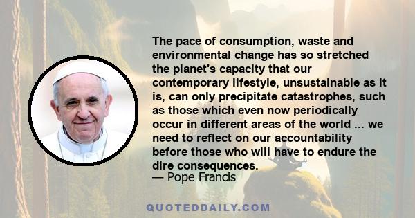 The pace of consumption, waste and environmental change has so stretched the planet's capacity that our contemporary lifestyle, unsustainable as it is, can only precipitate catastrophes, such as those which even now