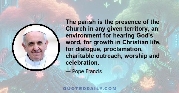 The parish is the presence of the Church in any given territory, an environment for hearing God's word, for growth in Christian life, for dialogue, proclamation, charitable outreach, worship and celebration.