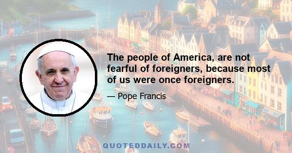 The people of America, are not fearful of foreigners, because most of us were once foreigners.