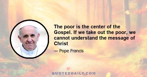 The poor is the center of the Gospel. If we take out the poor, we cannot understand the message of Christ