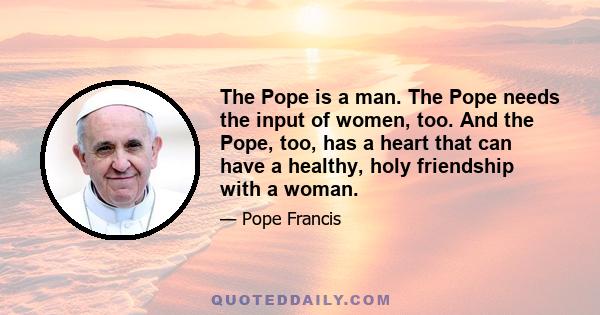 The Pope is a man. The Pope needs the input of women, too. And the Pope, too, has a heart that can have a healthy, holy friendship with a woman.