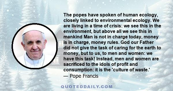 The popes have spoken of human ecology, closely linked to environmental ecology. We are living in a time of crisis: we see this in the environment, but above all we see this in mankind Man is not in charge today, money