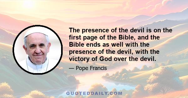 The presence of the devil is on the first page of the Bible, and the Bible ends as well with the presence of the devil, with the victory of God over the devil.