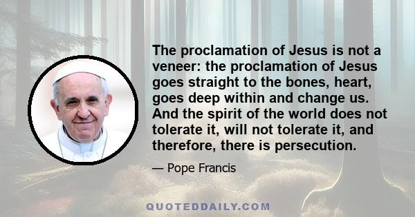 The proclamation of Jesus is not a veneer: the proclamation of Jesus goes straight to the bones, heart, goes deep within and change us. And the spirit of the world does not tolerate it, will not tolerate it, and