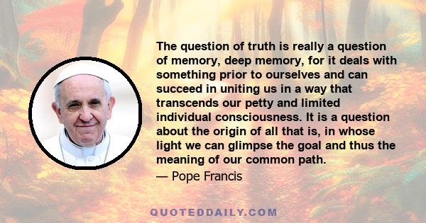 The question of truth is really a question of memory, deep memory, for it deals with something prior to ourselves and can succeed in uniting us in a way that transcends our petty and limited individual consciousness. It 