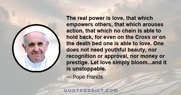 The real power is love, that which empowers others, that which arouses action, that which no chain is able to hold back, for even on the Cross or on the death bed one is able to love. One does not need youthful beauty,